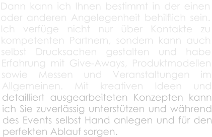 Dann kann ich Ihnen bestimmt in der einen oder anderen Angelegenheit behilflich sein. Ich verfge nicht nur ber Kontakte zu kompetenten Partnern, sondern kann auch selbst Drucksachen gestalten und habe Erfahrung mit Give-Aways, Produktmodellen sowie Messen und Veranstaltungen im Allgemeinen. Mit kreativen Ideen und detailliert ausgearbeiteten Konzepten kann ich Sie zuverlssig untersttzen und whrend des Events selbst Hand anlegen und fr den perfekten Ablauf sorgen.